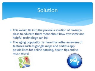  This would tie into the previous solution of having a
class to educate them more about how awesome and
helpful technology can be!
 The aging population is more than often unaware of
features such as google maps and endless app
possibilities for online banking, health tips and so
much more!
Solution
 
