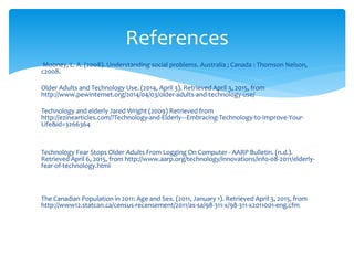 Mooney, L. A. (2008). Understanding social problems. Australia ; Canada : Thomson Nelson,
c2008.
Older Adults and Technology Use. (2014, April 3). Retrieved April 3, 2015, from
http://www.pewinternet.org/2014/04/03/older-adults-and-technology-use/
Technology and elderly Jared Wright (2009) Retrieved from
http://ezinearticles.com/?Technology-and-Elderly---Embracing-Technology-to-Improve-Your-
Life&id=3266364
Technology Fear Stops Older Adults From Logging On Computer - AARP Bulletin. (n.d.).
Retrieved April 6, 2015, from http://www.aarp.org/technology/innovations/info-08-2011/elderly-
fear-of-technology.html
The Canadian Population in 2011: Age and Sex. (2011, January 1). Retrieved April 3, 2015, from
http://www12.statcan.ca/census-recensement/2011/as-sa/98-311-x/98-311-x2011001-eng.cfm
References
 