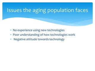  No experience using new technologies
 Poor understanding of how technologies work
 Negative attitude towards technology
Issues the aging population faces
 