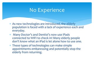  As new technologies are introduced, the elderly
population is faced with a lack of experience each and
everyday.
 Many Doctor’s and Dentist’s now use iPads
connected to WIFI to check in! Many elderly people
don’t know what an iPad is let alone how to use one.
 These types of technologies can make simple
appointments embaressing and potentially stop the
elderly from returning.
No Experience
 