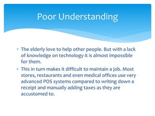  The elderly love to help other people. But with a lack
of knowledge on technology it is almost impossible
for them.
 This in turn makes it difficult to maintain a job. Most
stores, restaurants and even medical offices use very
advanced POS systems compared to writing down a
receipt and manually adding taxes as they are
accustomed to.
Poor Understanding
 