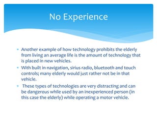  Another example of how technology prohibits the elderly
from living an average life is the amount of technology that
is placed in new vehicles.
 With built in navigation, sirius radio, bluetooth and touch
controls; many elderly would just rather not be in that
vehicle.
 These types of technologies are very distracting and can
be dangerous while used by an inexperienced person (in
this case the elderly) while operating a motor vehicle.
No Experience
 