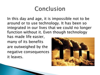 In this day and age, it is impossible not to be
around or to use technology. It has been so
integrated in our lives that we could no longer
function without it. Even though technology
has made life easier,
many of its benefits
are outweighed by the
negative consequences
it leaves.
 
