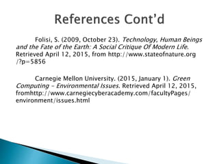 Folisi, S. (2009, October 23). Technology, Human Beings
and the Fate of the Earth: A Social Critique Of Modern Life.
Retrieved April 12, 2015, from http://www.stateofnature.org
/?p=5856
Carnegie Mellon University. (2015, January 1). Green
Computing - Environmental Issues. Retrieved April 12, 2015,
fromhttp://www.carnegiecyberacademy.com/facultyPages/
environment/issues.html
 