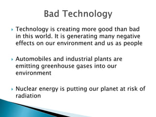 Technology is creating more good than bad
in this world. It is generating many negative
effects on our environment and us as people
 Automobiles and industrial plants are
emitting greenhouse gases into our
environment
 Nuclear energy is putting our planet at risk of
radiation
 