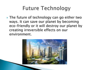  The future of technology can go either two
ways. It can save our planet by becoming
eco-friendly or it will destroy our planet by
creating irreversible effects on our
environment.
 
