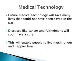  Future medical technology will save many
lives that could not have been saved in the
past
 Diseases like cancer and Alzheimer's will
soon have a cure
 This will enable people to live much longer
and happier lives
 