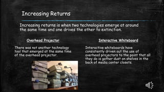 Increasing Returns
Increasing returns is when two technologies emerge at around
the same time and one drives the other to extinction.
Overhead Projector
There was not another technology
tool that emerged at the same time
of the overhead projector.
Interactive Whiteboard
Interactive whiteboards have
consistently driven out the use of
overhead projectors to the point that all
they do is gather dust on shelves in the
back of media center closets.
 