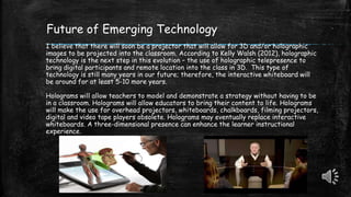 Future of Emerging Technology
I believe that there will soon be a projector that will allow for 3D and/or holographic
images to be projected into the classroom. According to Kelly Walsh (2012), holographic
technology is the next step in this evolution – the use of holographic telepresence to
bring digital participants and remote location into the class in 3D. This type of
technology is still many years in our future; therefore, the interactive whiteboard will
be around for at least 5-10 more years.
Holograms will allow teachers to model and demonstrate a strategy without having to be
in a classroom. Holograms will allow educators to bring their content to life. Holograms
will make the use for overhead projectors, whiteboards, chalkboards, filming projectors,
digital and video tape players obsolete. Holograms may eventually replace interactive
whiteboards. A three-dimensional presence can enhance the learner instructional
experience.
 