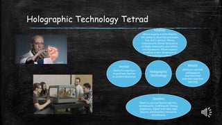 Holographic
Technology
Enhances
Allows experts and facilitators
the ability to illustrate processes
live, and in person. Allows
instructors to deliver lectures to
multiple classrooms, any where,
simultaneously. Allows experts
to deliver a new dimension to
instructional content.
Rekindle
Ability to rekindle
pedagogical
practices that
promote cognitive
learning
Obsoletes
Need to use overhead projectors,
whiteboards, chalkboards, filming
projectors, digital and video tape
players, and possibly interactive
whiteboards
Reversal
Ability for teachers
to promote teacher
to student discourse
Holographic Technology Tetrad
 