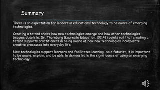 Summary
There is an expectation for leaders in educational technology to be aware of emerging
technologies.
Creating a tetrad shows how new technologies emerge and how other technologies
become obsolete. Dr. Thornburg (Laureate Education, 2014f) points out that creating a
tetrad supports practitioners in being aware of how new technologies incorporate
creative processes into everyday life.
New technologies support learners and facilitates learning. As a futurist, it is important
to be aware, explain, and be able to demonstrate the significance of using an emerging
technology.
 