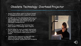 Obsolete Technology: Overhead Projector
▪ Device that allows users to project slides
or transparencies onto a board or screen
▪ To edit any of the information that was on
the transparency the teacher had to use
special pens that were made for use on
overhead transparencies
▪ Inability to support the features that
more modern technology users require
▪ Do not allow for much student interaction
with a lesson nor do they offer the ability
to offer multimedia experiences within a
lesson
▪ Teachers are required to stay with the
device during teaching; therefore,
reducing teacher interaction with students
 