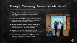 Emerging Technology: Interactive Whiteboard
▪ A large interactive board that is hung from
the wall and attached to a computer and
projector
▪ Increased student’s ability to interact with a
lesson because the students can manipulate
information that is on the screen
▪ Allows teachers to move around the room as
they teach which increases the teacher’s
ability to interact with the students
▪ Allows the teacher to incorporate more
effective multimedia instructional experiences
▪ Requires less mess due to not having to use
specialty ink pens or transparencies
 