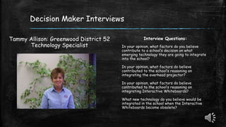 Decision Maker Interviews
Tammy Allison: Greenwood District 52
Technology Specialist
Interview Questions:
In your opinion, what factors do you believe
contribute to a school’s decision on what
emerging technology they are going to integrate
into the school?
In your opinion, what factors do believe
contributed to the school’s reasoning on
integrating the overhead projector?
In your opinion, what factors do believe
contributed to the school’s reasoning on
integrating Interactive Whiteboards?
What new technology do you believe would be
integrated in the school when the Interactive
Whiteboards become obsolete?
 