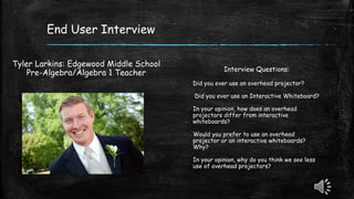 End User Interview
Tyler Larkins: Edgewood Middle School
Pre-Algebra/Algebra 1 Teacher Interview Questions:
Did you ever use an overhead projector?
Did you ever use an Interactive Whiteboard?
In your opinion, how does an overhead
projectors differ from interactive
whiteboards?
Would you prefer to use an overhead
projector or an interactive whiteboards?
Why?
In your opinion, why do you think we see less
use of overhead projectors?
 