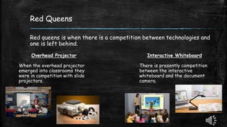 Red Queens
Red queens is when there is a competition between technologies and
one is left behind.
Overhead Projector
When the overhead projector
emerged into classrooms they
were in competition with slide
projectors.
Interactive Whiteboard
There is presently competition
between the interactive
whiteboard and the document
camera.
 