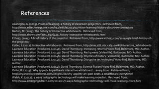 References
Akanegbu, A. (2015).Vision of learning: a history of classroom projectors. Retrieved from,
http://www.edtechmagazine.com/k12/article/2013/02/vision-learning-history-classroom-projectors
Barton, M. (2015).The history of interactive whiteboards. Retrieved from,
http://www.ehow.com/facts_6976419_history-interactive-whiteboards.html
Ethos3. (2015). A brief history of the projector. Retrieved from, http://www.ethos3.com/2014/03/a-brief-history-of-
the-projector/
Kotler, J. (2012). Interactive whiteboards. Retrieved from, http://etec.ctlt.ubc.ca/510wiki/Interactive_Whiteboards
Laureate Education (Producer). (2014e). DavidThornburg: Increasing returns [Video file]. Baltimore, MD: Author.
Laureate Education (Producer). (2014g). DavidThornburg: Red queens [Video file]. Baltimore, MD: Author.
Laureate Education (Producer). (2014h). DavidThornburg: Rhymes of history [Video file]. Baltimore, MD: Author.
Laureate Education (Producer). (2014a). DavidThornburg: Disruptive technologies [Video file]. Baltimore, MD:
Author.
Laureate Education (Producer). (2014i). DavidThornburg: Science fiction [Video file]. Baltimore, MD: Author.
Orilio, R. (2013). Why appletv & ipad beats interactive whiteboard….every time. Retrieved from,
https://ryanorilio.wordpress.com/2013/01/20/why-appletv-an-ipad-beats-a-smartboard-everytime/
Walsh, K. (2012). 7 ways holographic technology will make learning more fun. Retrieved from,
http://www.emergingedtech.com/2012/11/7-ways-holographic-technology-will-make-learning-more-fun/
 