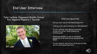 End User Interview
Tyler Larkins: Edgewood Middle School
Pre-Algebra/Algebra 1 Teacher Interview Questions:
Did you ever use an overhead projector?
Did you ever use an Interactive Whiteboard?
In your opinion, how does an overhead
projectors differ from interactive
whiteboards?
Would you prefer to use an overhead
projector or an interactive whiteboards?
Why?
In your opinion, why do you think we see less
use of overhead projectors?
 