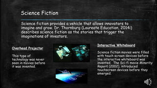 Science Fiction
Science fiction provides a vehicle that allows innovators to
imagine and grow. Dr. Thornburg (Laureate Education, 2014i)
describes science fiction as the stories that trigger the
imaginations of investors.
Overhead Projector
This type of
technology was never
seen in movies before
it was invented.
Interactive Whiteboard
Science fiction movies were filled
with touch screen devices before
the interactive whiteboard was
invented. The Sci-fi movie Minority
Report (2002), introduced
touchscreen devices before they
emerged.
 