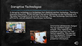 Disruptive Technologies
A disruptive technology is a technology that displaces another technology. Thornburg
(Laureate Education, 2014a) defines a disruptive technology as new technology with
the same functionality of an existing technology. The new technology functions more
efficiently, and will obsolete the previous technology.
Interactive whiteboards changed
the way teachers taught in
schools. They replaced the
overhead projectors that had
limited capability. This new and
exciting equipment changed the
ways that students were
presented information.
 