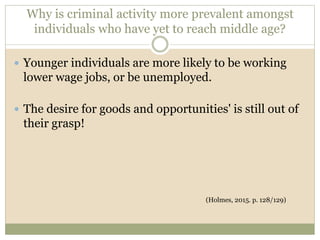 Why is criminal activity more prevalent amongst
individuals who have yet to reach middle age?
 Younger individuals are more likely to be working
lower wage jobs, or be unemployed.
 The desire for goods and opportunities' is still out of
their grasp!
(Holmes, 2015. p. 128/129)
 