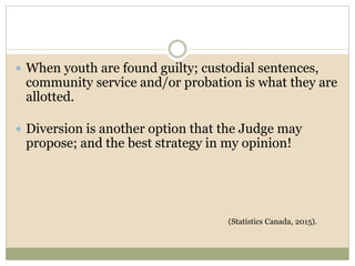 When youth are found guilty; custodial sentences,
community service and/or probation is what they are
allotted.
 Diversion is another option that the Judge may
propose; and the best strategy in my opinion!
(Statistics Canada, 2015).
 