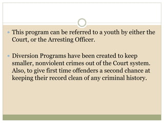  This program can be referred to a youth by either the
Court, or the Arresting Officer.
 Diversion Programs have been created to keep
smaller, nonviolent crimes out of the Court system.
Also, to give first time offenders a second chance at
keeping their record clean of any criminal history.
 