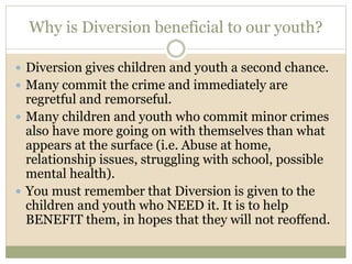 Why is Diversion beneficial to our youth?
 Diversion gives children and youth a second chance.
 Many commit the crime and immediately are
regretful and remorseful.
 Many children and youth who commit minor crimes
also have more going on with themselves than what
appears at the surface (i.e. Abuse at home,
relationship issues, struggling with school, possible
mental health).
 You must remember that Diversion is given to the
children and youth who NEED it. It is to help
BENEFIT them, in hopes that they will not reoffend.
 