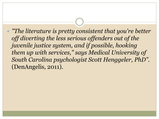  "The literature is pretty consistent that you're better
off diverting the less serious offenders out of the
juvenile justice system, and if possible, hooking
them up with services," says Medical University of
South Carolina psychologist Scott Henggeler, PhD”.
(DenAngelis, 2011).
 