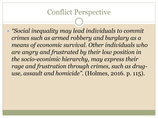 Conflict Perspective
 “Social inequality may lead individuals to commit
crimes such as armed robbery and burglary as a
means of economic survival. Other individuals who
are angry and frustrated by their low position in
the socio-econimic hierarchy, may express their
rage and frustration through crimes, such as drug-
use, assault and homicide”. (Holmes, 2016. p. 115).
 