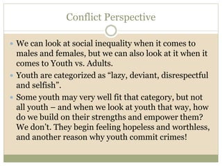 Conflict Perspective
 We can look at social inequality when it comes to
males and females, but we can also look at it when it
comes to Youth vs. Adults.
 Youth are categorized as “lazy, deviant, disrespectful
and selfish”.
 Some youth may very well fit that category, but not
all youth – and when we look at youth that way, how
do we build on their strengths and empower them?
We don’t. They begin feeling hopeless and worthless,
and another reason why youth commit crimes!
 