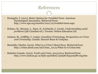 References
 DeAngelis, T. (2011). Better Options for Troubled Teens. American
Psychological Association. Retrieved From:
http://www.apa.org/monitor/2011/12/troubled-teens.aspx
 Holmes, M., Mooney, L., Knox, D., & Schacht, C. (2016). Understanding social
problems (5th Canadian ed.). Toronto: Nelson Education Ltd.
 Jackson, M., Griffiths, C. (1995). Canadian Criminology, Perspectives on Crime
and Criminality. Canada. Harourt Brace & Company.
 Montaldo, Charles. (2015). What is a Crime? About News. Retrieved from:
http://crime.about.com/od/Crime_101/a/What-Is-A-Crime.htm
 Statistics Canada. (2015). Youth and Crime, 2013/2014. Retrieved from:
http://www.statcan.gc.ca/daily-quotidien/150928/dq150928b-eng.htm

 