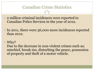 Canadian Crime Statistics
 2 million criminal incidences were reported to
Canadian Police Services in the year of 2012.
 In 2011, there were 36,000 more incidences reported
than 2012.
 Why?
Due to the decrease in non-violent crimes such as;
mischief, break-ins, disturbing the peace, possession
of property and theft of a motor vehicle.
 