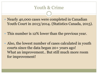 Youth & Crime
 Nearly 40,000 cases were completed in Canadian
Youth Court in 2013/2014. (Statistics Canada, 2015).
 This number is 12% lower than the previous year.
 Also, the lowest number of cases calculated in youth
courts since the data began 20+ years ago!
What an improvement.. But still much more room
for improvement!
 