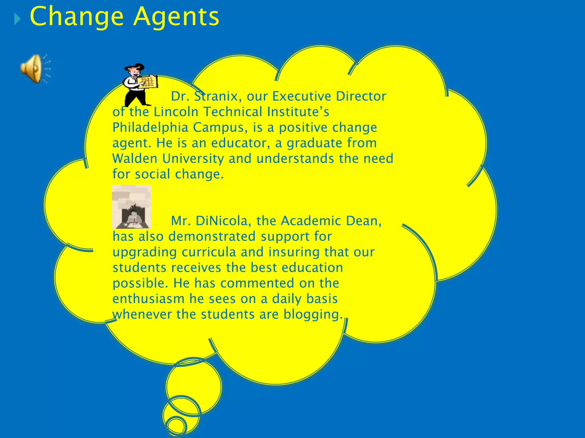  Change Agents
Dr. Stranix, our Executive Director
of the Lincoln Technical Institute’s
Philadelphia Campus, is a positive change
agent. He is an educator, a graduate from
Walden University and understands the need
for social change.
Mr. DiNicola, the Academic Dean,
has also demonstrated support for
upgrading curricula and insuring that our
students receives the best education
possible. He has commented on the
enthusiasm he sees on a daily basis
whenever the students are blogging.
 
