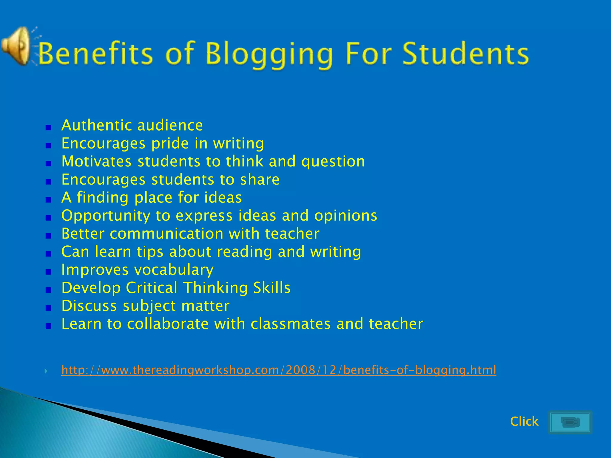 Authentic audience
Encourages pride in writing
Motivates students to think and question
Encourages students to share
A finding place for ideas
Opportunity to express ideas and opinions
Better communication with teacher
Can learn tips about reading and writing
Improves vocabulary
Develop Critical Thinking Skills
Discuss subject matter
Learn to collaborate with classmates and teacher
 http://www.thereadingworkshop.com/2008/12/benefits-of-blogging.html
Click
 