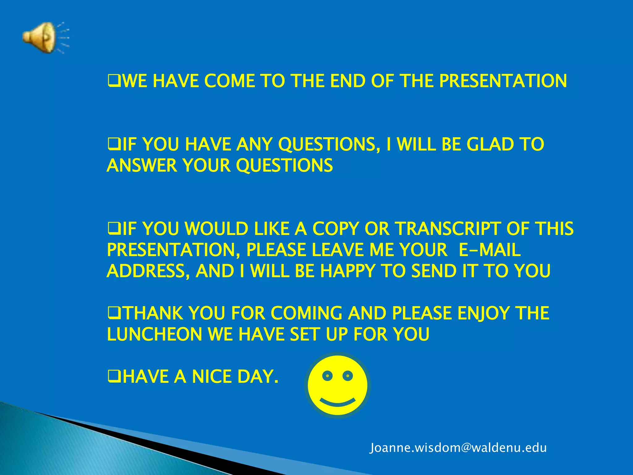 WE HAVE COME TO THE END OF THE PRESENTATION
IF YOU HAVE ANY QUESTIONS, I WILL BE GLAD TO
ANSWER YOUR QUESTIONS
IF YOU WOULD LIKE A COPY OR TRANSCRIPT OF THIS
PRESENTATION, PLEASE LEAVE ME YOUR E-MAIL
ADDRESS, AND I WILL BE HAPPY TO SEND IT TO YOU
THANK YOU FOR COMING AND PLEASE ENJOY THE
LUNCHEON WE HAVE SET UP FOR YOU
HAVE A NICE DAY.
Joanne.wisdom@waldenu.edu
 