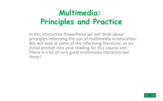 In this interactive PowerPoint we will think about principles informing the use of multimedia in education. We will look at some of the informing literature, as an initial prompt into your reading for this course unit. There is a lot of very good multimedia literature out there!  Multimedia:  Principles and Practice 