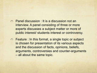 Panel discussion : It is a discussion not an 
interview. A panel consisting of three or more 
experts discusses a subject matter or more of 
public interest/ students interest or controversy. 
Feature : In this format, a single topic or subject 
is chosen for presentation of its various aspects 
and the discussion of facts, opinions, beliefs, 
arguments, controversies and counter-arguments 
– all about the same topic. 
 
