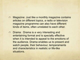 Magazine: Just like a monthly magazine contains 
articles on different topics, a radio or television 
magazine programme can also have different 
kinds of items, often unrelated to each other. 
Drama : Drama is a very interesting and 
entertaining format and is specially effective 
when it is intended to appeal to the emotions of 
the audience. Drama enables us to present and 
watch people, their behaviour, temperaments 
and characteristics in realistic or life-like 
situations. 
 