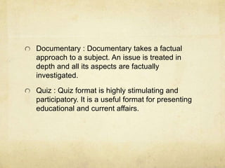 Documentary : Documentary takes a factual 
approach to a subject. An issue is treated in 
depth and all its aspects are factually 
investigated. 
Quiz : Quiz format is highly stimulating and 
participatory. It is a useful format for presenting 
educational and current affairs. 
 
