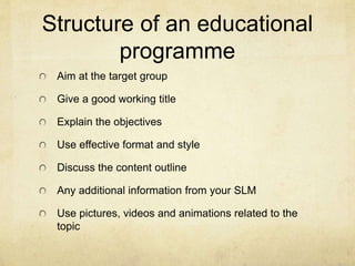 Structure of an educational 
programme 
Aim at the target group 
Give a good working title 
Explain the objectives 
Use effective format and style 
Discuss the content outline 
Any additional information from your SLM 
Use pictures, videos and animations related to the 
topic 
 