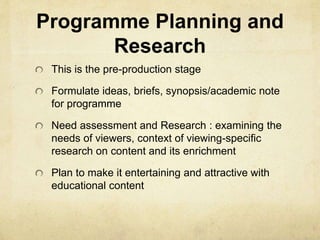 Programme Planning and 
Research 
This is the pre-production stage 
Formulate ideas, briefs, synopsis/academic note 
for programme 
Need assessment and Research : examining the 
needs of viewers, context of viewing-specific 
research on content and its enrichment 
Plan to make it entertaining and attractive with 
educational content 
 