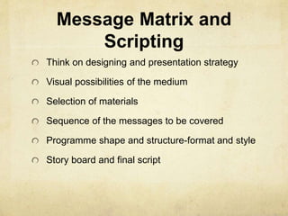 Message Matrix and 
Scripting 
Think on designing and presentation strategy 
Visual possibilities of the medium 
Selection of materials 
Sequence of the messages to be covered 
Programme shape and structure-format and style 
Story board and final script 
 