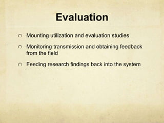 Evaluation 
Mounting utilization and evaluation studies 
Monitoring transmission and obtaining feedback 
from the field 
Feeding research findings back into the system 
 