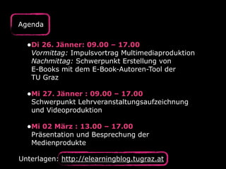•Di 26. Jänner: 09.00 – 17.00 
Vormittag: Impulsvortrag Multimediaproduktion  
Nachmittag: Schwerpunkt Erstellung von  
E-Books mit dem E-Book-Autoren-Tool der  
TU Graz 
•Mi 27. Jänner : 09.00 – 17.00 
Schwerpunkt Lehrveranstaltungsaufzeichnung
und Videoproduktion 
•Mi 02 März : 13.00 – 17.00 
Präsentation und Besprechung der
Medienprodukte
Agenda
Unterlagen: http://elearningblog.tugraz.at
 