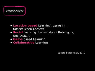 Lerntheorien:
• Location based Learning: Lernen im 
tatsächlichen Kontext
• Social Learning: Lernen durch Beteiligung 
und Diskurs
• Game-based Learning
• Collaborative Learning
Sandra Schön et al, 2010
 