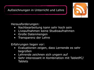 Herausforderungen:
• Nachbearbeitung kann sehr hoch sein
• Liveaufnahmen keine Studioaufnahmen
• Große Datenmengen
• Transparenz der Lehre
Erfahrungen liegen vor:
• Evaluationen zeigen, dass Lernende es sehr
begrüßen
• Lehrende zeichnen sich ungern auf
• Sehr interessant in Kombination mit TabletPC/
Tablets
Aufzeichnungen in Unterricht und Lehre
 