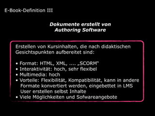 Erstellen von Kursinhalten, die nach didaktischen
Gesichtspunkten aufbereitet sind:
• Format: HTML, XML, .... „SCORM“
• Interaktivität: hoch, sehr flexibel
• Multimedia: hoch
• Vorteile: Flexibilität, Kompatibilität, kann in andere 
Formate konvertiert werden, eingebettet in LMS 
User erstellen selbst Inhalte
• Viele Möglichkeiten und Sofwareangebote
E-Book-Definition III
Dokumente erstellt von  
Authoring Software
 