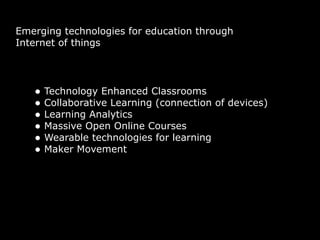 Emerging technologies for education through
Internet of things
• Technology Enhanced Classrooms
• Collaborative Learning (connection of devices)
• Learning Analytics
• Massive Open Online Courses
• Wearable technologies for learning
• Maker Movement
 